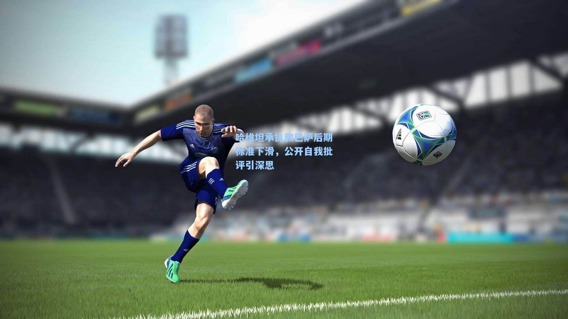 哈维坦承执教巴萨后期标准下滑，公开自我批评引深思