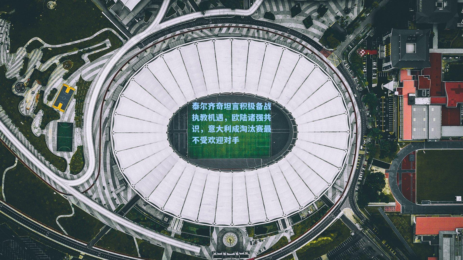 泰尔齐奇坦言积极备战执教机遇,欧陆诸强共识,意大利成淘汰赛最不受欢迎对手